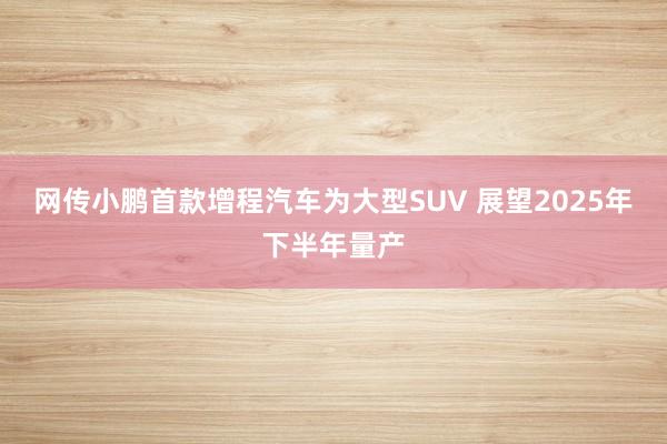 网传小鹏首款增程汽车为大型SUV 展望2025年下半年量产