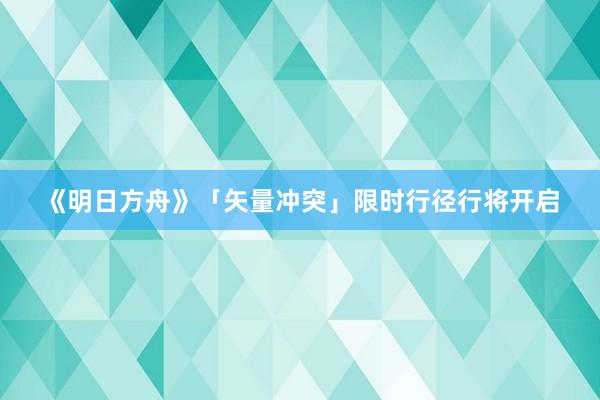 《明日方舟》「矢量冲突」限时行径行将开启