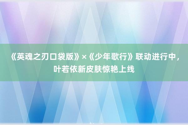 《英魂之刃口袋版》×《少年歌行》联动进行中，叶若依新皮肤惊艳上线