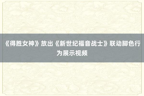 《得胜女神》放出《新世纪福音战士》联动脚色行为展示视频