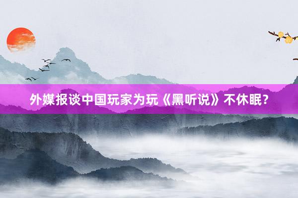 外媒报谈中国玩家为玩《黑听说》不休眠？