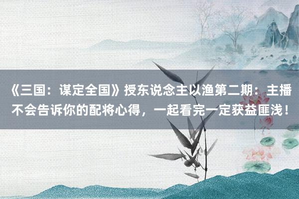 《三国：谋定全国》授东说念主以渔第二期：主播不会告诉你的配将心得，一起看完一定获益匪浅！