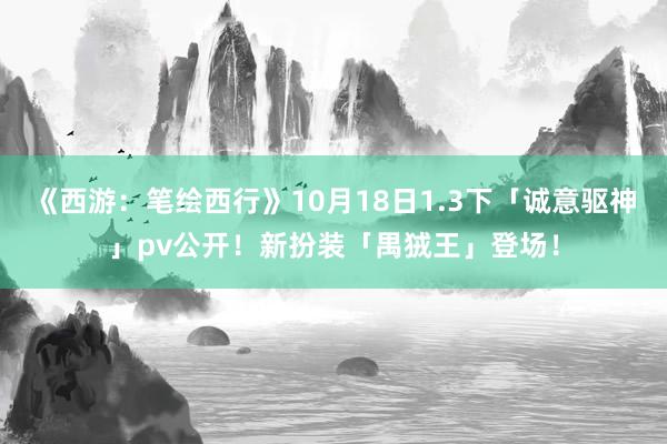 《西游：笔绘西行》10月18日1.3下「诚意驱神」pv公开！新扮装「禺狨王」登场！