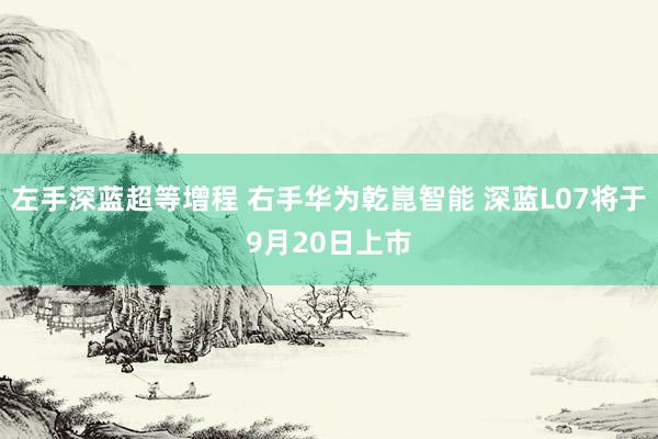 左手深蓝超等增程 右手华为乾崑智能 深蓝L07将于9月20日上市