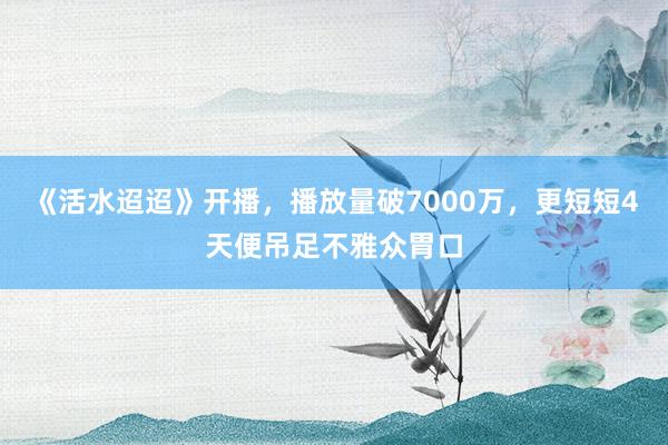 《活水迢迢》开播，播放量破7000万，更短短4天便吊足不雅众胃口