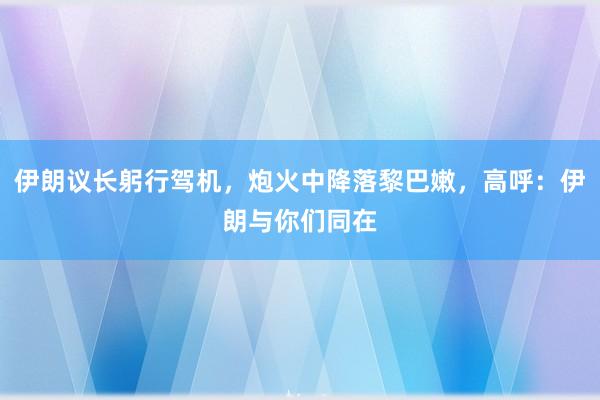 伊朗议长躬行驾机，炮火中降落黎巴嫩，高呼：伊朗与你们同在