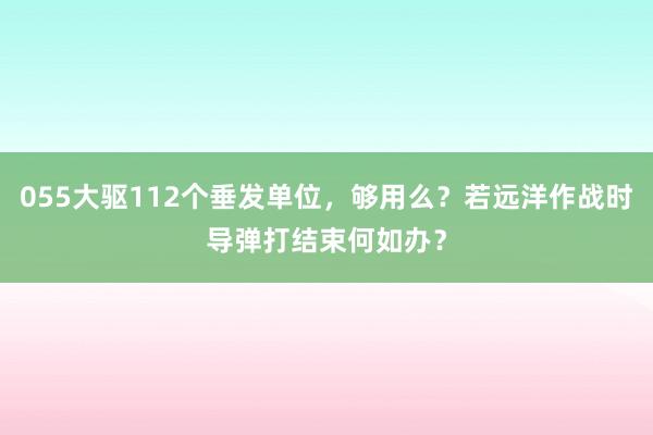 055大驱112个垂发单位，够用么？若远洋作战时导弹打结束何如办？