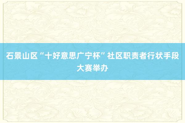 石景山区“十好意思广宁杯”社区职责者行状手段大赛举办