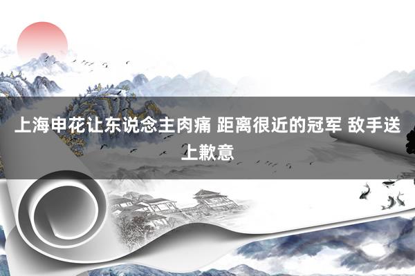 上海申花让东说念主肉痛 距离很近的冠军 敌手送上歉意