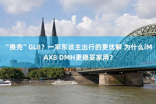 “换壳”GL8？一家东谈主出行的更优解 为什么iMAX8 DMH更稳妥家用？