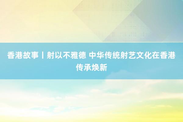 香港故事丨射以不雅德 中华传统射艺文化在香港传承焕新