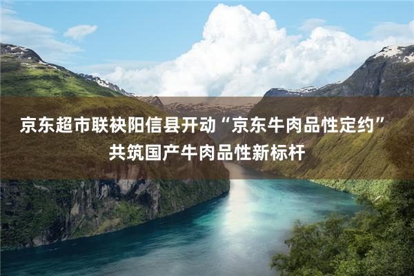 京东超市联袂阳信县开动“京东牛肉品性定约” 共筑国产牛肉品性新标杆