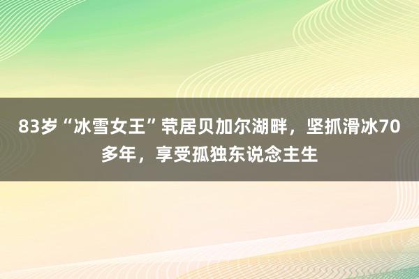 83岁“冰雪女王”茕居贝加尔湖畔，坚抓滑冰70多年，享受孤独东说念主生