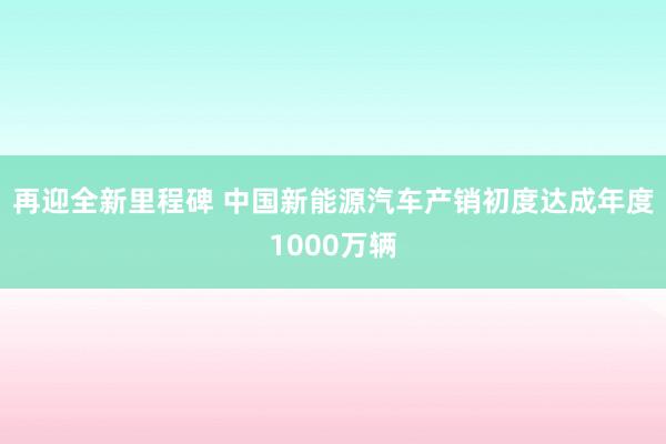 再迎全新里程碑 中国新能源汽车产销初度达成年度1000万辆