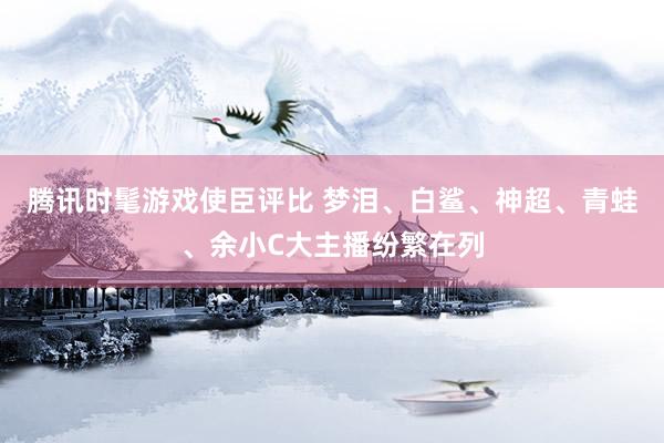 腾讯时髦游戏使臣评比 梦泪、白鲨、神超、青蛙、余小C大主播纷繁在列