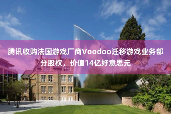 腾讯收购法国游戏厂商Voodoo迁移游戏业务部分股权，价值14亿好意思元