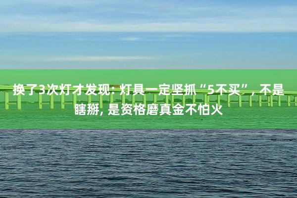 换了3次灯才发现: 灯具一定坚抓“5不买”, 不是瞎掰, 是资格磨真金不怕火